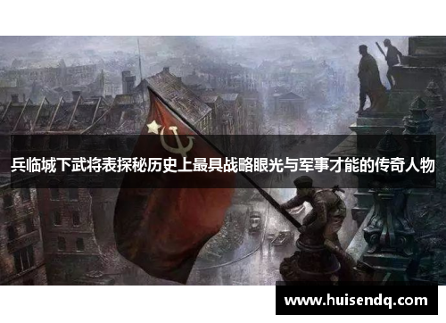 兵临城下武将表探秘历史上最具战略眼光与军事才能的传奇人物 兵临城下武将表探秘历史上最具战略眼光与军事才能的传奇人物